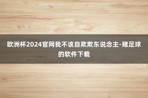 欧洲杯2024官网我不该自欺欺东说念主-赌足球的软件下载