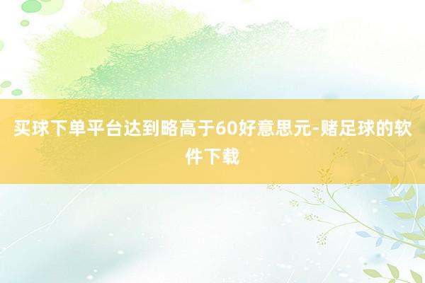 买球下单平台达到略高于60好意思元-赌足球的软件下载