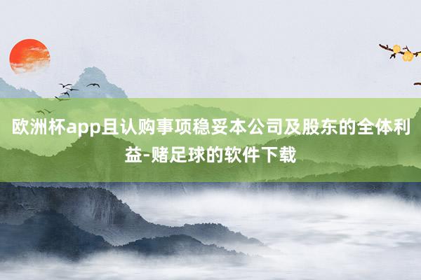 欧洲杯app且认购事项稳妥本公司及股东的全体利益-赌足球的软件下载