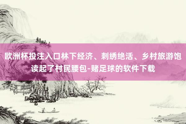 欧洲杯投注入口林下经济、刺绣绝活、乡村旅游饱读起了村民腰包-赌足球的软件下载