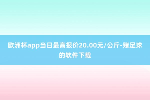 欧洲杯app当日最高报价20.00元/公斤-赌足球的软件下载