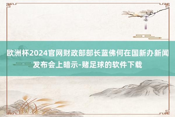 欧洲杯2024官网财政部部长蓝佛何在国新办新闻发布会上暗示-赌足球的软件下载