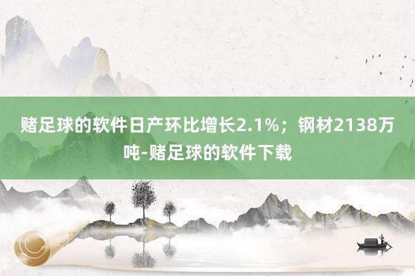 赌足球的软件日产环比增长2.1%；钢材2138万吨-赌足球的软件下载