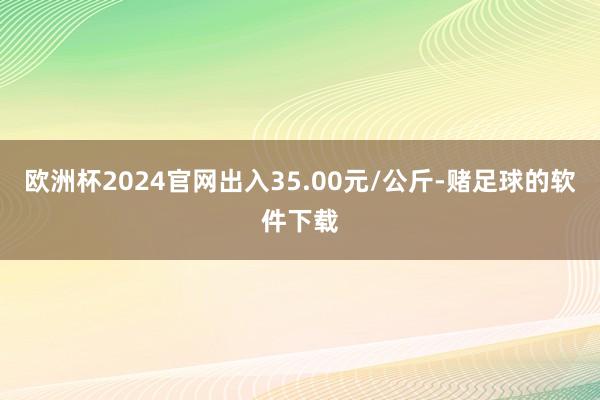 欧洲杯2024官网出入35.00元/公斤-赌足球的软件下载