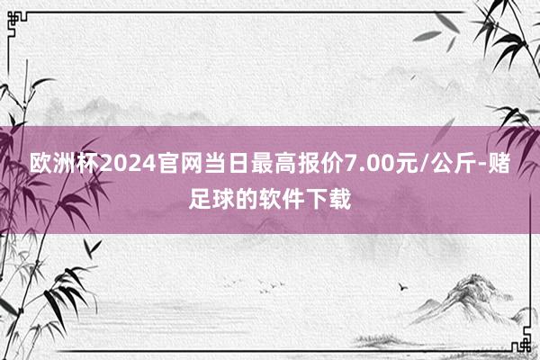 欧洲杯2024官网当日最高报价7.00元/公斤-赌足球的软件下载