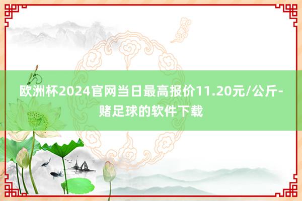 欧洲杯2024官网当日最高报价11.20元/公斤-赌足球的软件下载