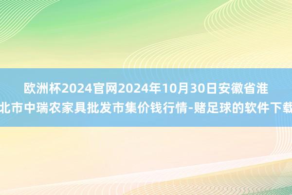 欧洲杯2024官网2024年10月30日安徽省淮北市中瑞农家具批发市集价钱行情-赌足球的软件下载