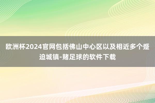 欧洲杯2024官网包括佛山中心区以及相近多个蹙迫城镇-赌足球的软件下载