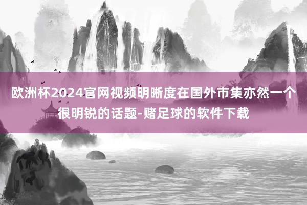 欧洲杯2024官网视频明晰度在国外市集亦然一个很明锐的话题-赌足球的软件下载