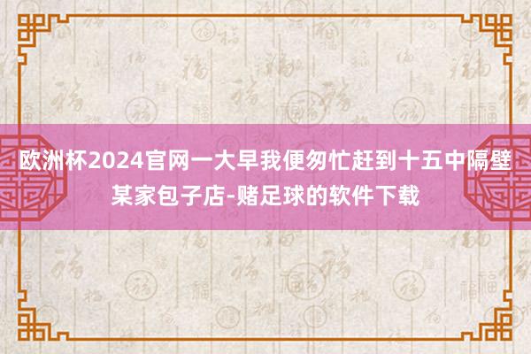 欧洲杯2024官网一大早我便匆忙赶到十五中隔壁某家包子店-赌足球的软件下载