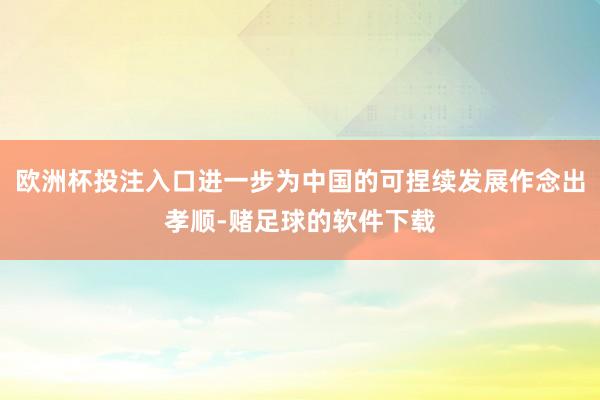 欧洲杯投注入口进一步为中国的可捏续发展作念出孝顺-赌足球的软件下载