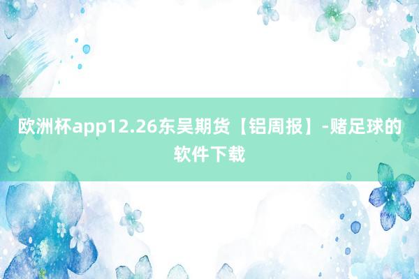 欧洲杯app12.26东吴期货【铝周报】-赌足球的软件下载