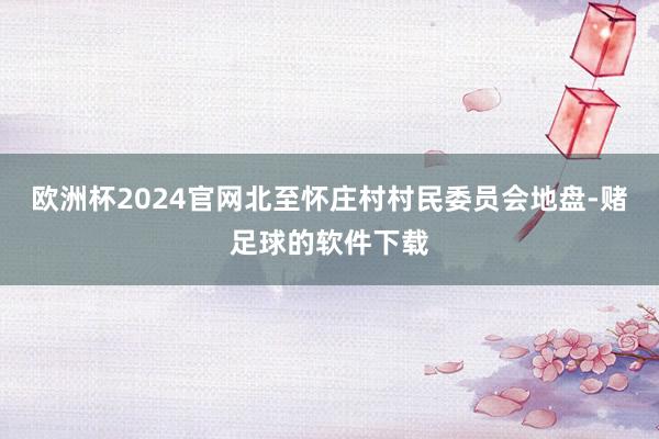 欧洲杯2024官网北至怀庄村村民委员会地盘-赌足球的软件下载