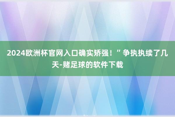 2024欧洲杯官网入口确实矫强！”争执执续了几天-赌足球的软件下载