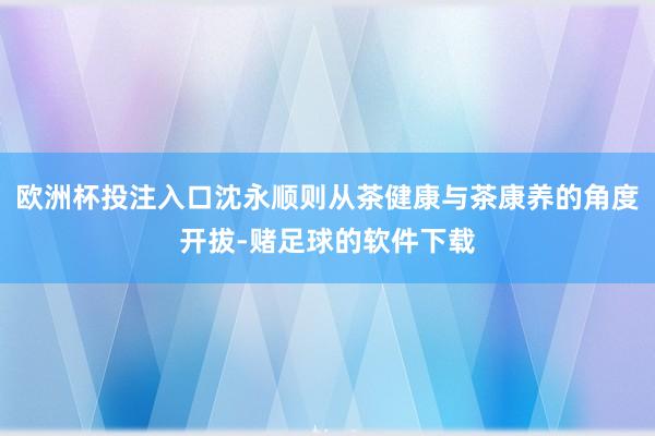 欧洲杯投注入口沈永顺则从茶健康与茶康养的角度开拔-赌足球的软件下载