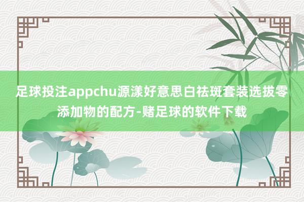 足球投注appchu源漾好意思白祛斑套装选拔零添加物的配方-赌足球的软件下载