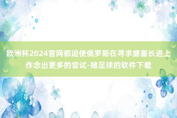 欧洲杯2024官网都迫使俄罗斯在寻求搪塞长进上作念出更多的尝试-赌足球的软件下载