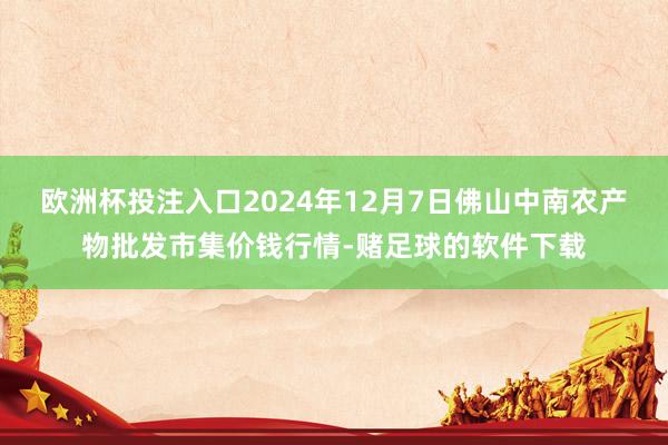 欧洲杯投注入口2024年12月7日佛山中南农产物批发市集价钱行情-赌足球的软件下载