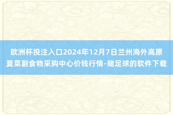 欧洲杯投注入口2024年12月7日兰州海外高原夏菜副食物采购中心价钱行情-赌足球的软件下载