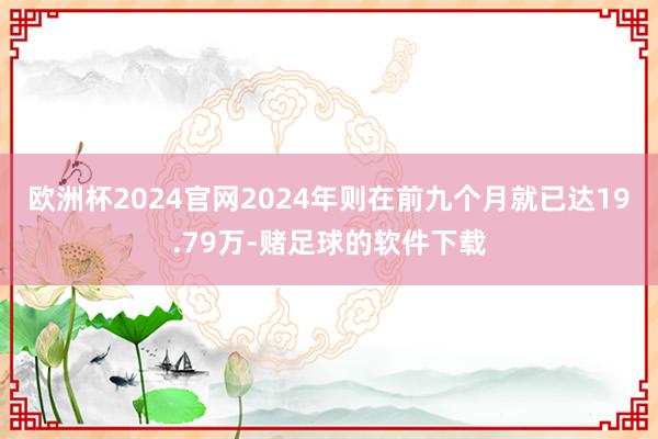 欧洲杯2024官网2024年则在前九个月就已达19.79万-赌足球的软件下载