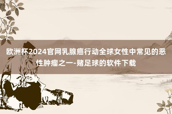 欧洲杯2024官网乳腺癌行动全球女性中常见的恶性肿瘤之一-赌足球的软件下载