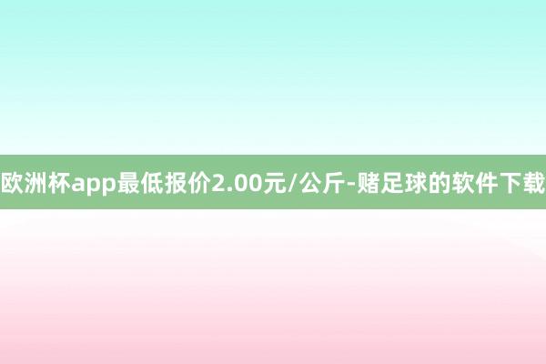 欧洲杯app最低报价2.00元/公斤-赌足球的软件下载