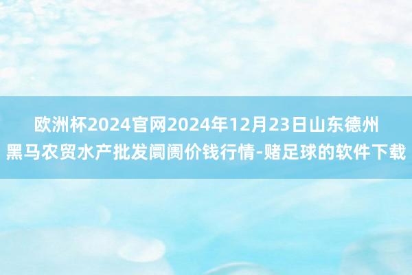 欧洲杯2024官网2024年12月23日山东德州黑马农贸水产批发阛阓价钱行情-赌足球的软件下载