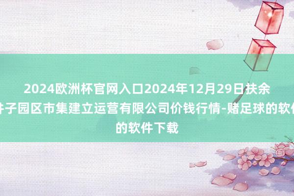 2024欧洲杯官网入口2024年12月29日扶余市三井子园区市集建立运营有限公司价钱行情-赌足球的软件下载