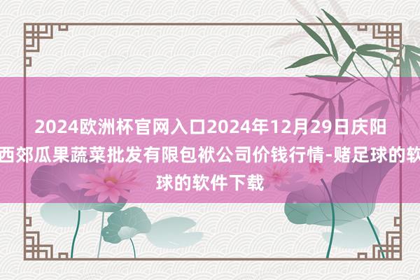 2024欧洲杯官网入口2024年12月29日庆阳市西峰西郊瓜果蔬菜批发有限包袱公司价钱行情-赌足球的软件下载