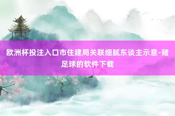 欧洲杯投注入口市住建局关联细腻东谈主示意-赌足球的软件下载