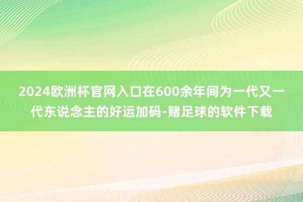 2024欧洲杯官网入口在600余年间为一代又一代东说念主的好运加码-赌足球的软件下载