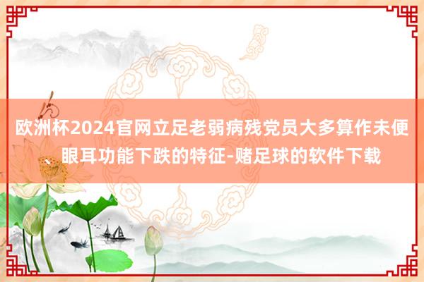 欧洲杯2024官网立足老弱病残党员大多算作未便、眼耳功能下跌的特征-赌足球的软件下载