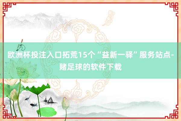 欧洲杯投注入口拓荒15个“益新一驿”服务站点-赌足球的软件下载