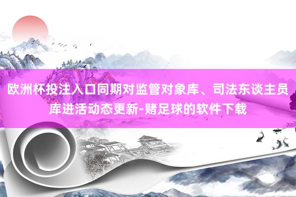 欧洲杯投注入口同期对监管对象库、司法东谈主员库进活动态更新-赌足球的软件下载