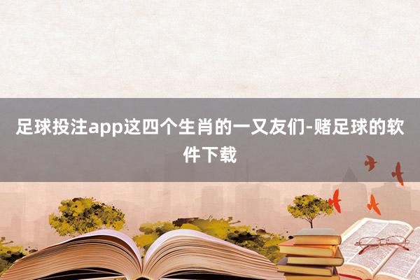 足球投注app这四个生肖的一又友们-赌足球的软件下载