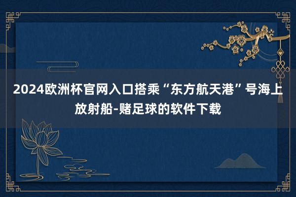 2024欧洲杯官网入口搭乘“东方航天港”号海上放射船-赌足球的软件下载