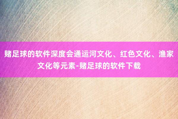 赌足球的软件深度会通运河文化、红色文化、渔家文化等元素-赌足球的软件下载