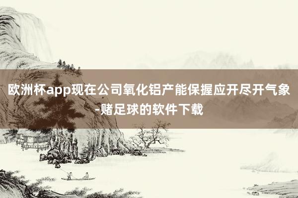 欧洲杯app现在公司氧化铝产能保握应开尽开气象-赌足球的软件下载