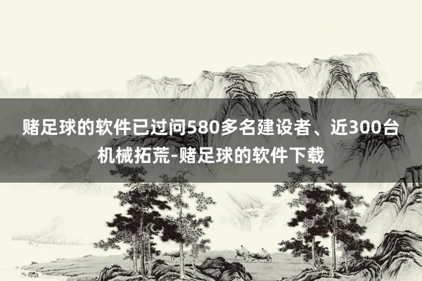 赌足球的软件已过问580多名建设者、近300台机械拓荒-赌足球的软件下载