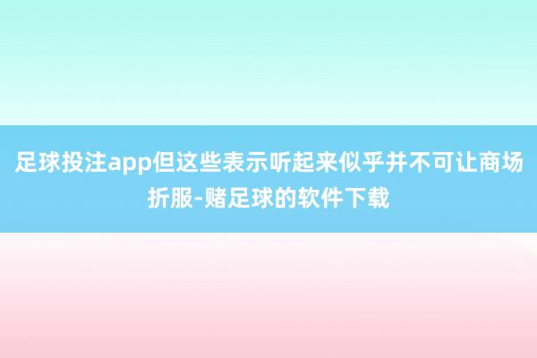 足球投注app但这些表示听起来似乎并不可让商场折服-赌足球的软件下载