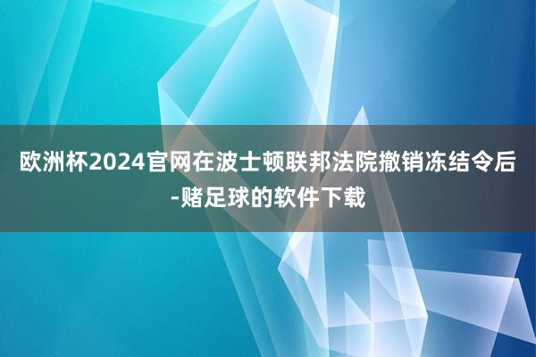 欧洲杯2024官网在波士顿联邦法院撤销冻结令后-赌足球的软件下载