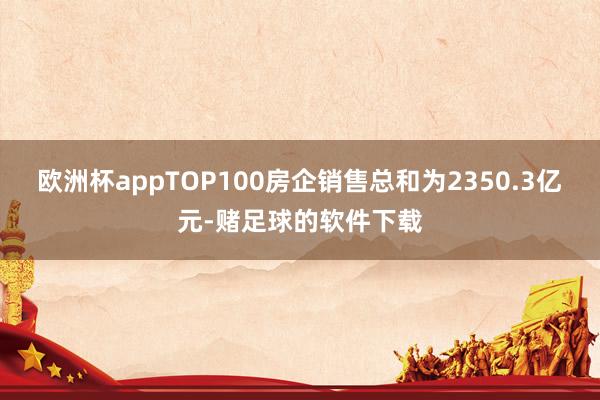 欧洲杯appTOP100房企销售总和为2350.3亿元-赌足球的软件下载