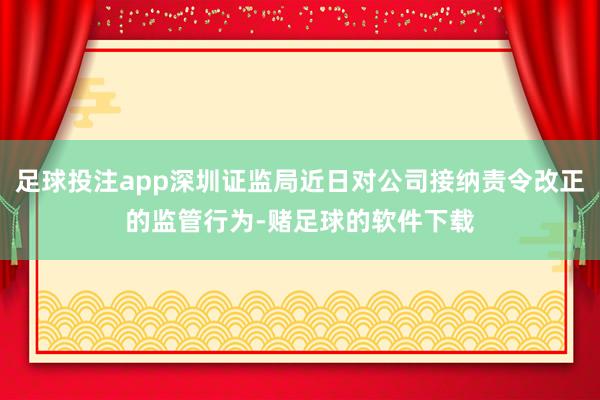 足球投注app深圳证监局近日对公司接纳责令改正的监管行为-赌足球的软件下载