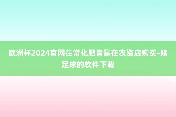 欧洲杯2024官网往常化肥皆是在农资店购买-赌足球的软件下载