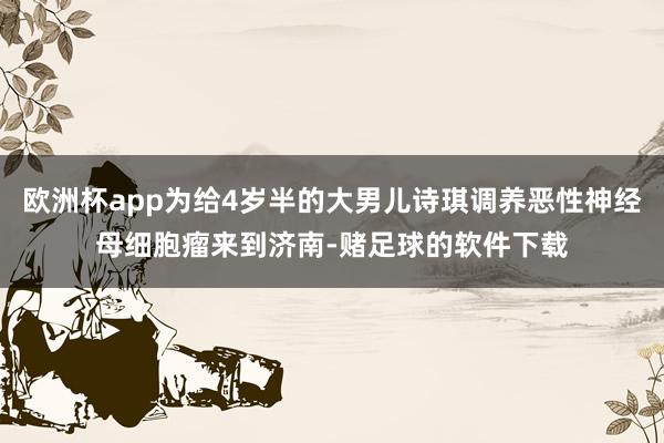 欧洲杯app为给4岁半的大男儿诗琪调养恶性神经母细胞瘤来到济南-赌足球的软件下载