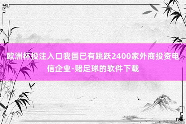 欧洲杯投注入口我国已有跳跃2400家外商投资电信企业-赌足球的软件下载